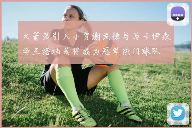 火箭若引入小贾谢泼德与马卡伊森海王搭档或将成为冠军热门球队