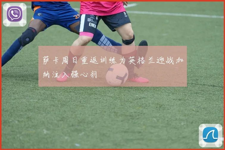 萨卡周日重返训练为英格兰迎战加纳注入强心剂