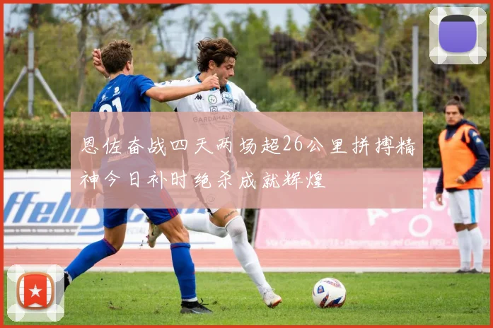 恩佐奋战四天两场超26公里拼搏精神今日补时绝杀成就辉煌