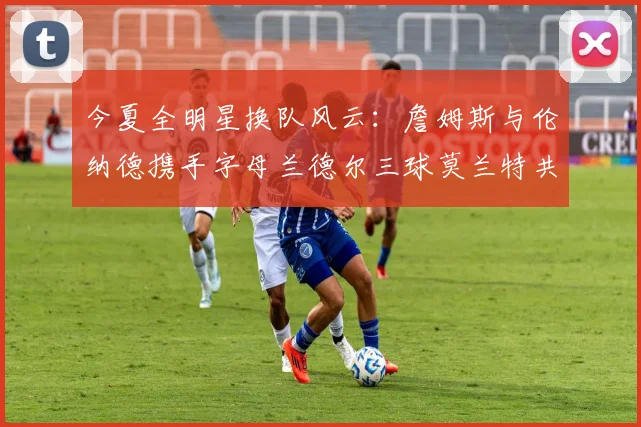 今夏全明星换队风云：詹姆斯与伦纳德携手字母兰德尔三球莫兰特共创辉煌