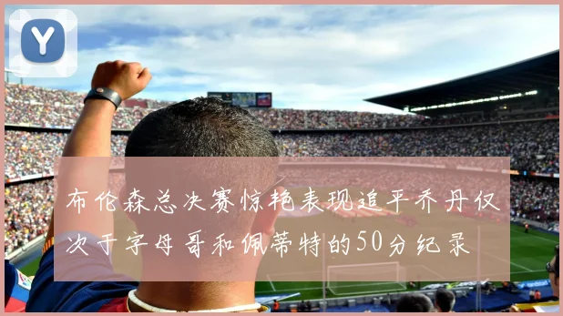 布伦森总决赛惊艳表现追平乔丹仅次于字母哥和佩蒂特的50分纪录
