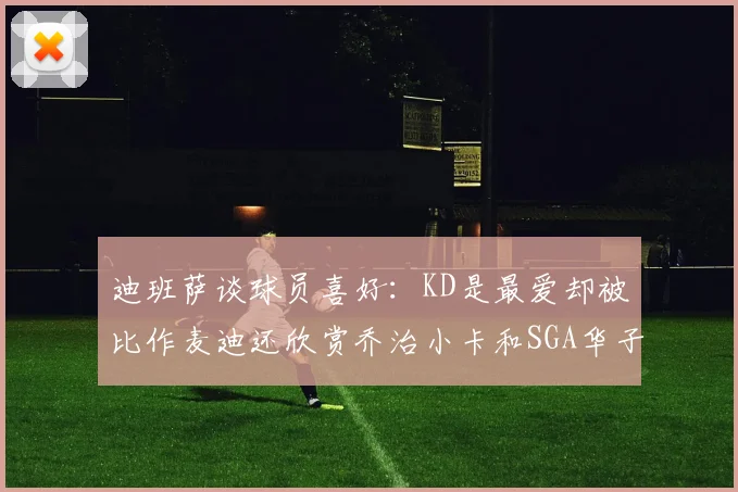 迪班萨谈球员喜好：KD是最爱却被比作麦迪还欣赏乔治小卡和SGA华子