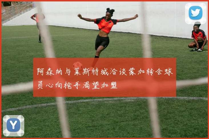 阿森纳与莱斯特城洽谈蒙加转会球员心向枪手渴望加盟
