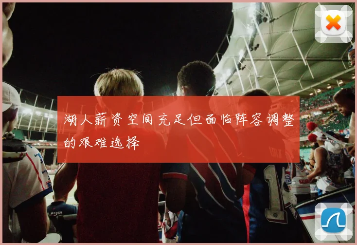 湖人薪资空间充足但面临阵容调整的艰难选择