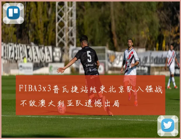 FIBA3x3普瓦捷站结束北京队八强战不敌澳大利亚队遗憾出局