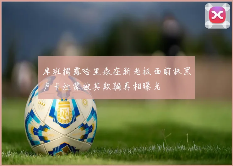 库班揭露哈里森在新老板面前抹黑卢卡杜蒙被其欺骗真相曝光
