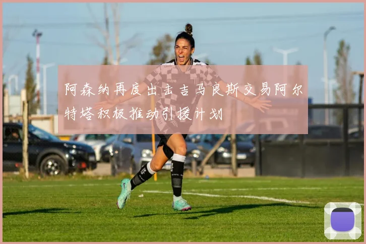 阿森纳再度出击吉马良斯交易阿尔特塔积极推动引援计划