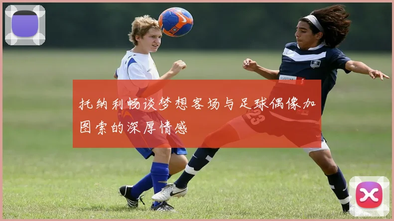 托纳利畅谈梦想客场与足球偶像加图索的深厚情感